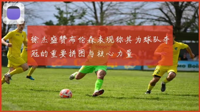 徐杰盛赞布伦森表现称其为球队夺冠的重要拼图与核心力量