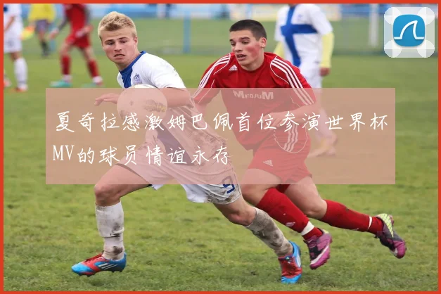 夏奇拉感激姆巴佩首位参演世界杯MV的球员情谊永存