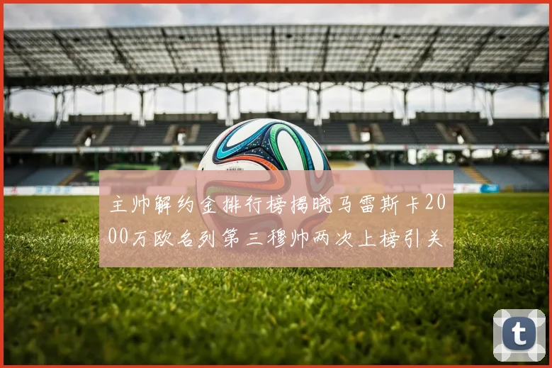 主帅解约金排行榜揭晓马雷斯卡2000万欧名列第三穆帅两次上榜引关注
