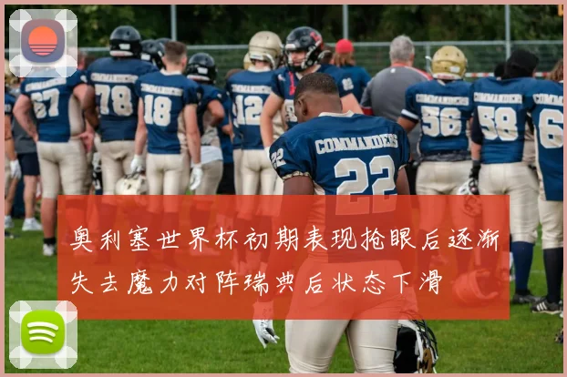 奥利塞世界杯初期表现抢眼后逐渐失去魔力对阵瑞典后状态下滑