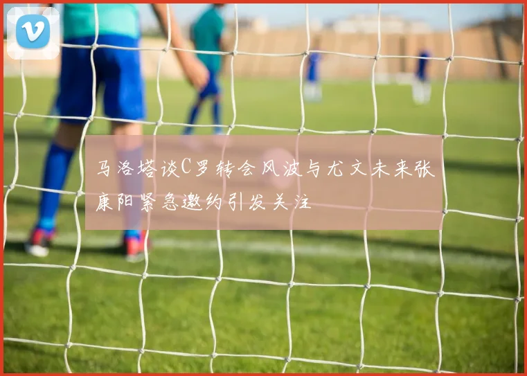 马洛塔谈C罗转会风波与尤文未来张康阳紧急邀约引发关注