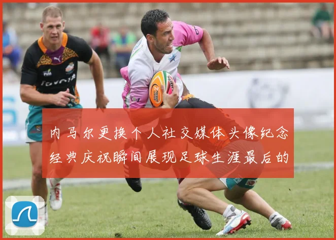 内马尔更换个人社交媒体头像纪念经典庆祝瞬间展现足球生涯最后的辉煌时刻