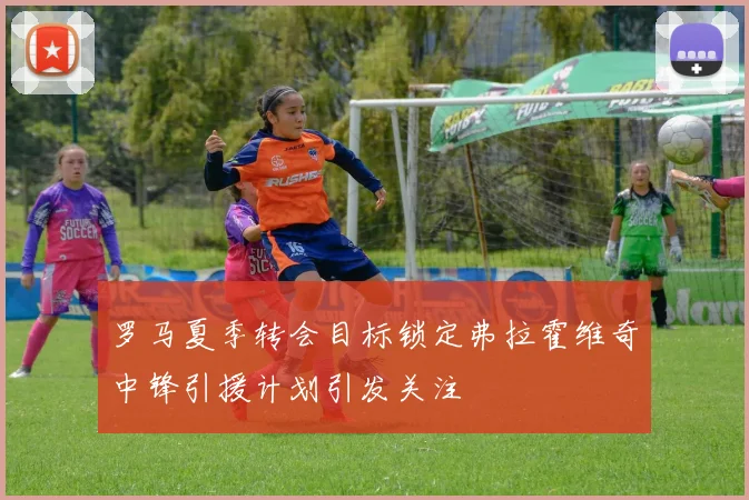 罗马夏季转会目标锁定弗拉霍维奇中锋引援计划引发关注