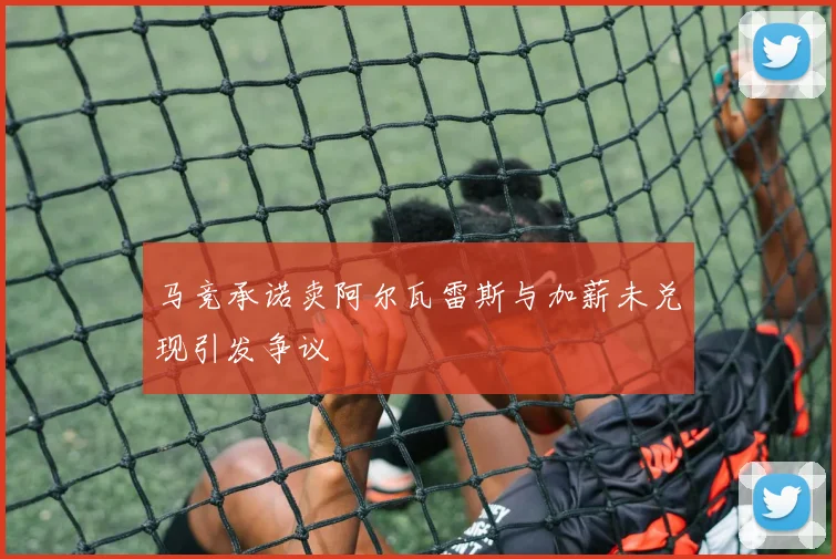 马竞承诺卖阿尔瓦雷斯与加薪未兑现引发争议