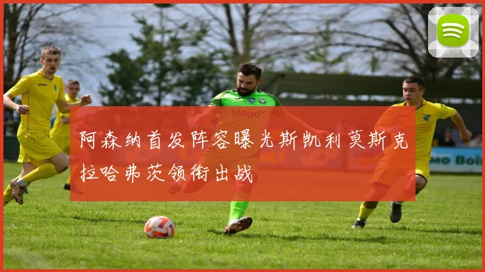阿森纳首发阵容曝光斯凯利莫斯克拉哈弗茨领衔出战