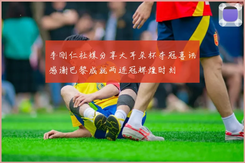 李刚仁社媒分享大耳朵杯夺冠喜讯感谢巴黎成就两连冠辉煌时刻
