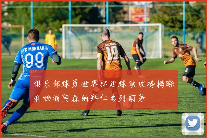 俱乐部球员世界杯进球助攻榜揭晓利物浦阿森纳拜仁名列前茅