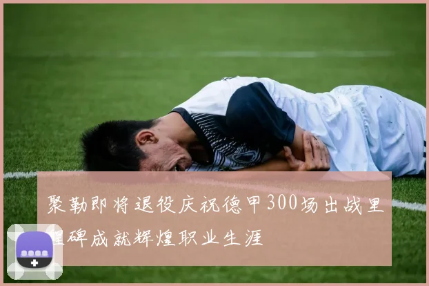 聚勒即将退役庆祝德甲300场出战里程碑成就辉煌职业生涯