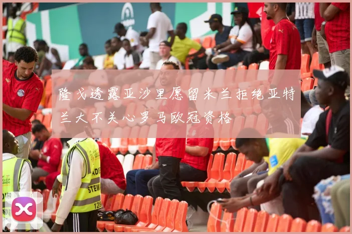 隆戈透露亚沙里愿留米兰拒绝亚特兰大不关心罗马欧冠资格
