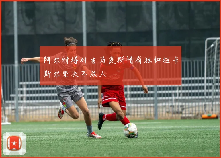 阿尔特塔对吉马良斯情有独钟纽卡斯尔坚决不放人