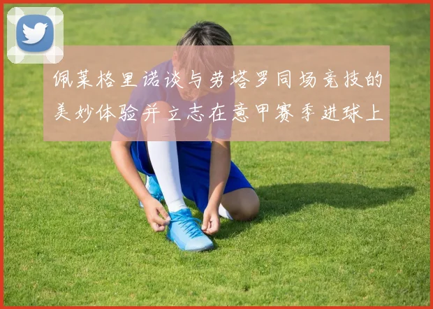 佩莱格里诺谈与劳塔罗同场竞技的美妙体验并立志在意甲赛季进球上双