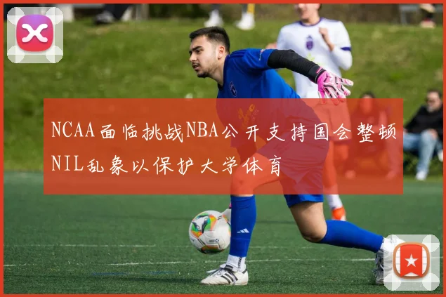 NCAA面临挑战NBA公开支持国会整顿NIL乱象以保护大学体育