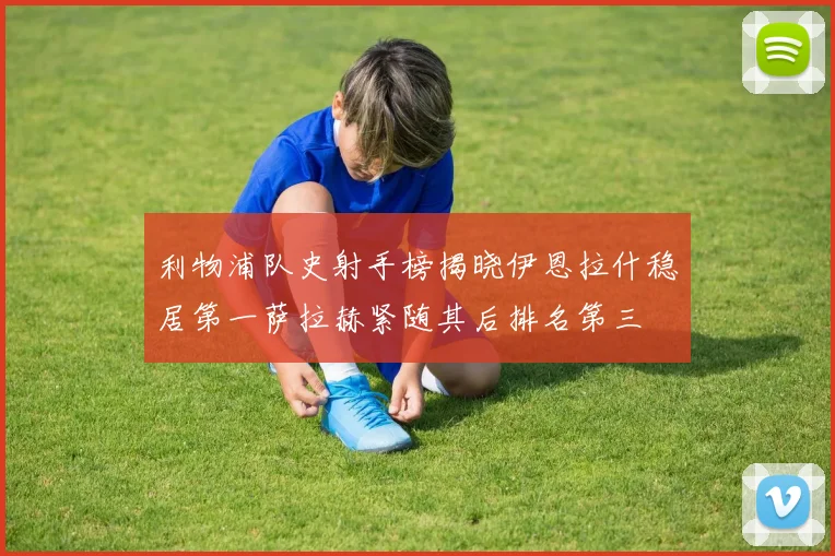 利物浦队史射手榜揭晓伊恩拉什稳居第一萨拉赫紧随其后排名第三