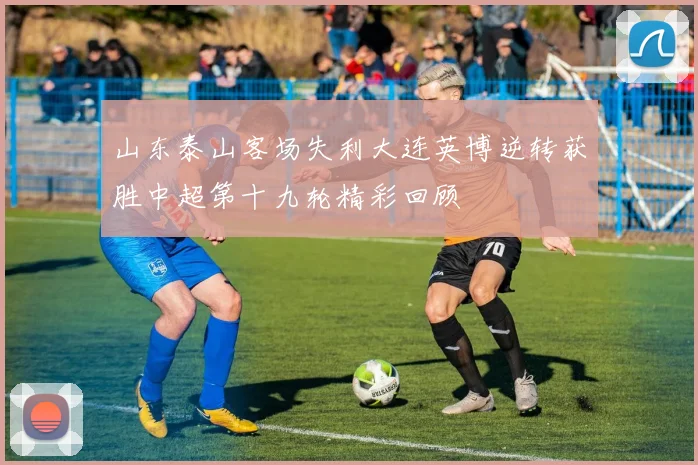 山东泰山客场失利大连英博逆转获胜中超第十九轮精彩回顾