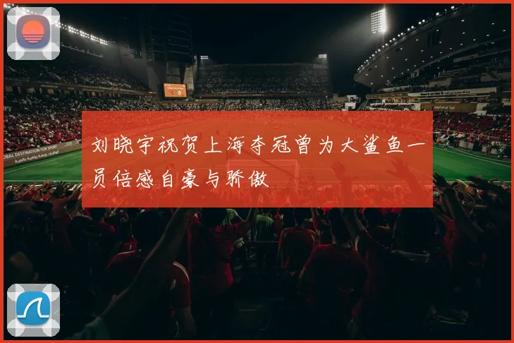 刘晓宇祝贺上海夺冠曾为大鲨鱼一员倍感自豪与骄傲