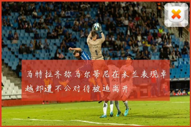 马特拉齐称马尔蒂尼在米兰表现卓越却遭不公对待被迫离开