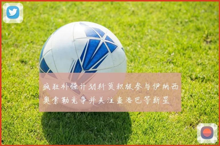 疯狂补强计划科莫积极参与伊纳西奥索勒竞争并关注查洛巴等新星
