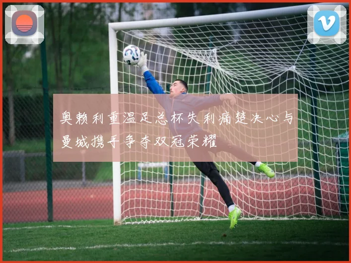 奥赖利重温足总杯失利痛楚决心与曼城携手争夺双冠荣耀