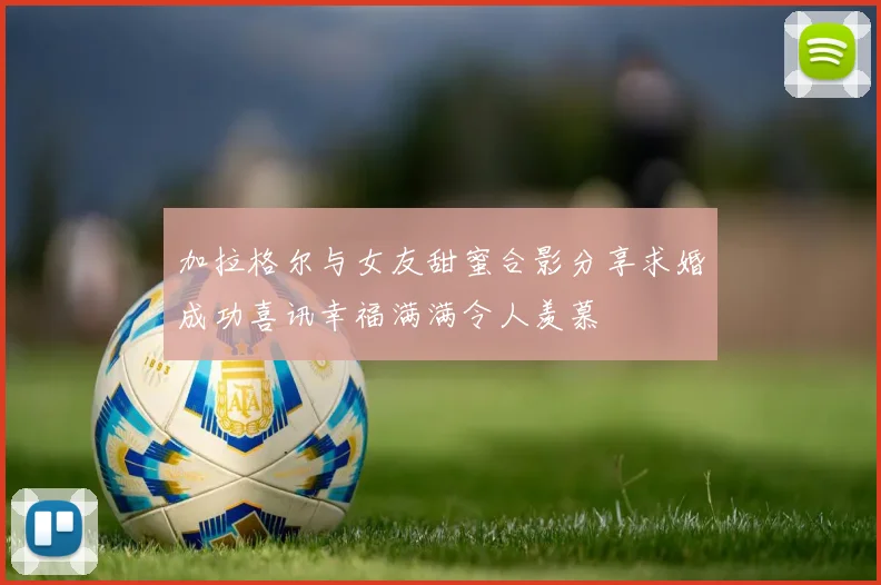 加拉格尔与女友甜蜜合影分享求婚成功喜讯幸福满满令人羡慕