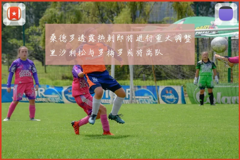 桑德罗透露热刺即将进行重大调整里沙利松与罗梅罗或将离队