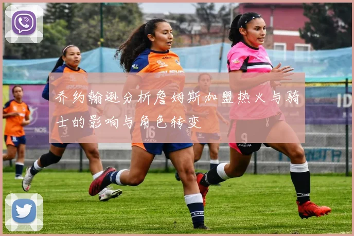 乔约翰逊分析詹姆斯加盟热火与骑士的影响与角色转变