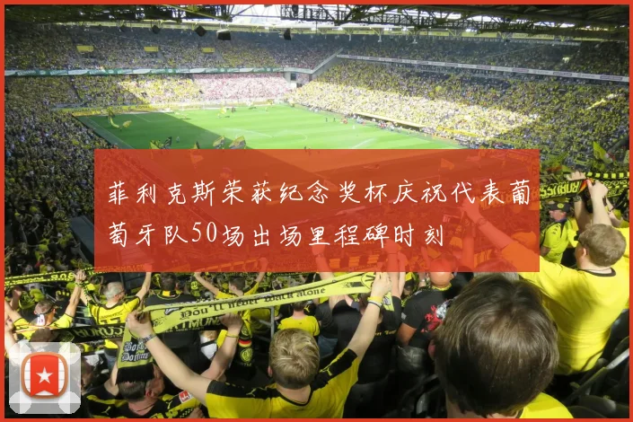 菲利克斯荣获纪念奖杯庆祝代表葡萄牙队50场出场里程碑时刻